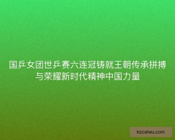 国乒女团世乒赛六连冠铸就王朝传承拼搏与荣耀新时代精神中国力量