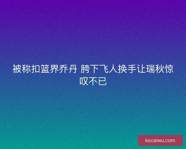 被称扣篮界乔丹 胯下飞人换手让瑞秋惊叹不已