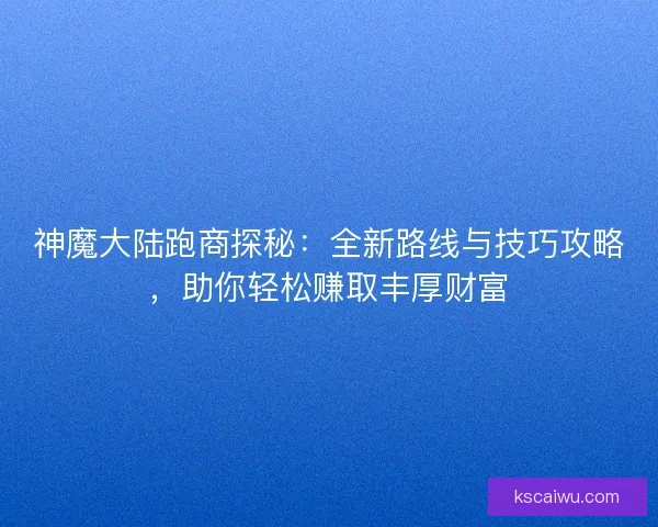 神魔大陆跑商探秘：全新路线与技巧攻略，助你轻松赚取丰厚财富