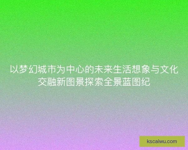 以梦幻城市为中心的未来生活想象与文化交融新图景探索全景蓝图纪