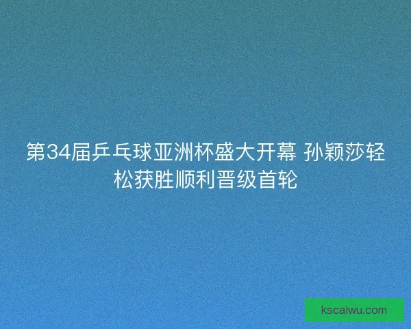 第34届乒乓球亚洲杯盛大开幕 孙颖莎轻松获胜顺利晋级首轮