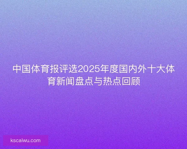 中国体育报评选2025年度国内外十大体育新闻盘点与热点回顾