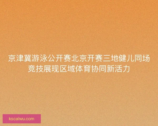 京津冀游泳公开赛北京开赛三地健儿同场竞技展现区域体育协同新活力