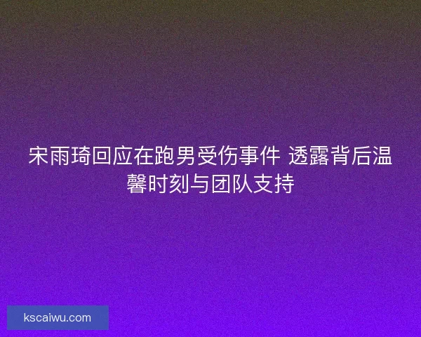 宋雨琦回应在跑男受伤事件 透露背后温馨时刻与团队支持