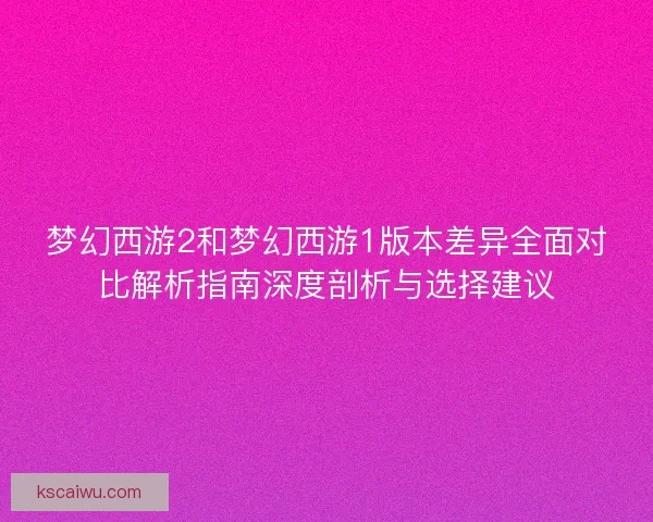 梦幻西游2和梦幻西游1版本差异全面对比解析指南深度剖析与选择建议