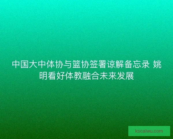 中国大中体协与篮协签署谅解备忘录 姚明看好体教融合未来发展