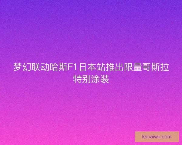 梦幻联动哈斯F1日本站推出限量哥斯拉特别涂装