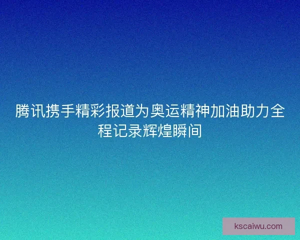 腾讯携手精彩报道为奥运精神加油助力全程记录辉煌瞬间