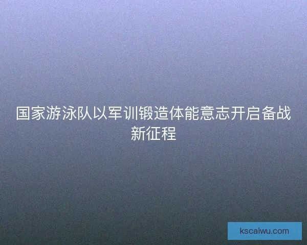 国家游泳队以军训锻造体能意志开启备战新征程