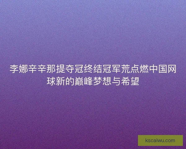 李娜辛辛那提夺冠终结冠军荒点燃中国网球新的巅峰梦想与希望