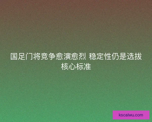 国足门将竞争愈演愈烈 稳定性仍是选拔核心标准