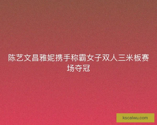 陈艺文昌雅妮携手称霸女子双人三米板赛场夺冠