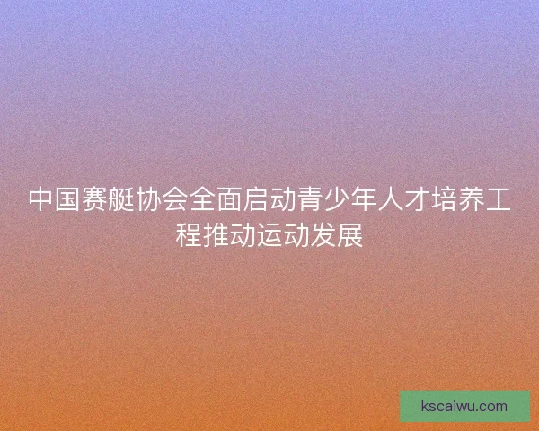 中国赛艇协会全面启动青少年人才培养工程推动运动发展