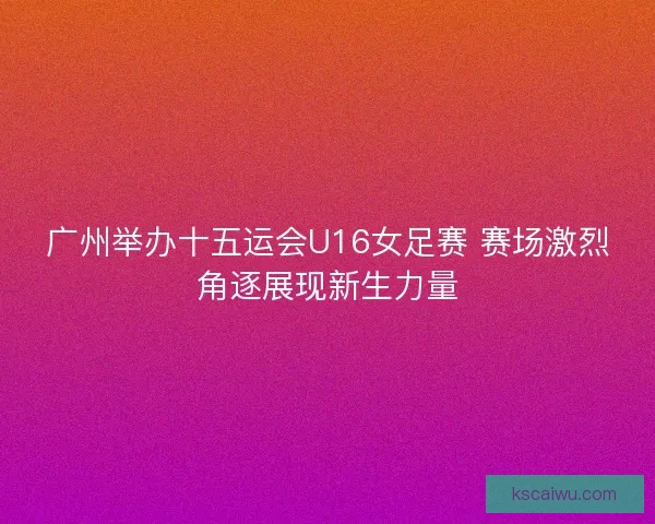 广州举办十五运会U16女足赛 赛场激烈角逐展现新生力量