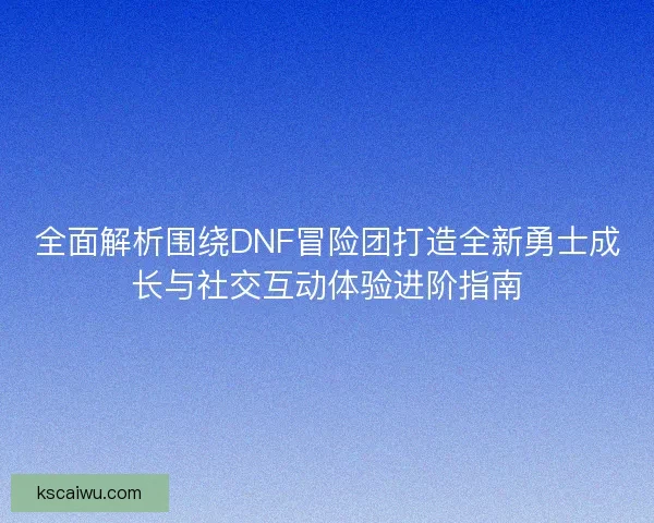 全面解析围绕DNF冒险团打造全新勇士成长与社交互动体验进阶指南