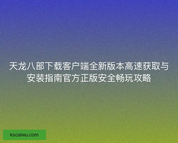 天龙八部下载客户端全新版本高速获取与安装指南官方正版安全畅玩攻略