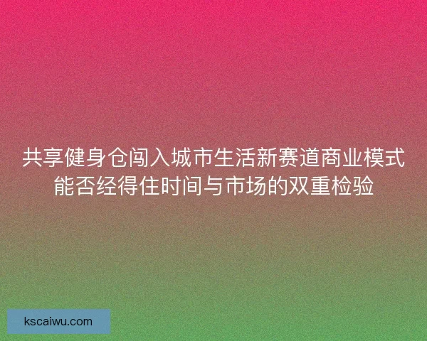 共享健身仓闯入城市生活新赛道商业模式能否经得住时间与市场的双重检验