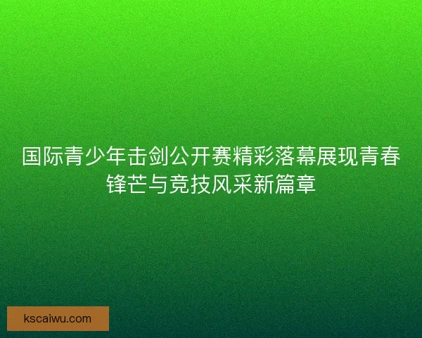 国际青少年击剑公开赛精彩落幕展现青春锋芒与竞技风采新篇章
